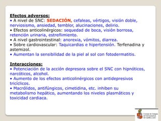 Efectos adversos:
• A nivel de SNC: SEDACIÓN, cefaleas, vértigos, visión doble,
nerviosismo, ansiedad, temblor, alucinaciones, delirio.
• Efectos anticolinérgicos: sequedad de boca, visión borrosa,
retención urinaria, estreñimiento.
• A nivel gastrointestinal: anorexia, vómitos, diarrea.
• Sobre cardiovascular: Taquicardias e hipertensión. Terfenadina y
astemizol.
• Aumentan la sensibilidad de la piel al sol con fotodermatitis.
Interacciones:
• Potenciación de la acción depresora sobre el SNC con hipnóticos,
narcóticos, alcohol.
• Aumento de los efectos anticolinérgicos con antidepresivos
tricíclicos.
• Macrólidos, antifúngicos, cimetidina, etc. inhiben su
metabolismo hepático, aumentando los niveles plasmáticos y
toxicidad cardiaca.
 
