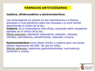FÁRMACOS ANTITUSÍGENOS
Codeína, dihidrocodeína y dextrometorfano.
Los antitusígenos se utilizan en tos improductiva e irritativa,
actuando a nivel periférico sobre las mucosas o a nivel central
deprimiendo el centro de la tos.
Codeína. Es el antitusígeno más eficaz, actuando sobre receptores
opioides en el centro de la tos.
Efecto adversos: depresión respiratoria, sedación, náuseas,
vómitos, somnolencia, estreñimiento, retención urinaria.
Dextrometorfano tiene efecto similar a codeína pero con pocos
efectos depresores del SNC. Se usa en niños.
Efectos adversos: trastornos gastrointestinales, somnolencia,
confusión y mareo.
 