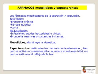 FÁRMACOS mucoliticos y expectorantes
Los fármacos modificadores de la secreción-> expulsión.
Justificado;
-Bronquitis crónica
-Fibrosis quistica
-Asma
No justificado;
-Infecciones agudas bacterianas o viricas
-Bronquitis reactivas a sustancias irritantes.
Mucoliticos; disminuye la viscosidad
Expectorantes; estimulan los mecanismo de eliminacion, bien
porque activa movimientos ciliar, aumenta el volumen hidrico o
porque estimula el reflejo de la tos.
 