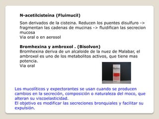 Los mucolíticos y expectorantes se usan cuando se producen
cambios en la secreción, composición o naturaleza del moco, que
alteran su viscoelasticidad.
El objetivo es modificar las secreciones bronquiales y facilitar su
expulsión.
N-acetilcisteína (Fluimucil)
Son derivados de la cisteina. Reducen los puentes disulfuro ->
fragmentan las cadenas de mucinas -> fluidifican las secrecion
mucosa
Via oral o en aerosol
Bromhexina y ambroxol . (Bisolvon)
Bromhexina deriva de un alcaloide de la nuez de Malabar, el
ambroxol es uno de los metabolitos activos, que tiene mas
potencia.
Via oral
 