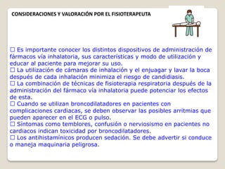 Es importante conocer los distintos dispositivos de administración de
fármacos vía inhalatoria, sus características y modo de utilización y
educar al paciente para mejorar su uso.
La utilización de cámaras de inhalación y el enjuagar y lavar la boca
después de cada inhalación minimiza el riesgo de candidiasis.
La combinación de técnicas de fisioterapia respiratoria después de la
administración del fármaco vía inhalatoria puede potenciar los efectos
de esta.
Cuando se utilizan broncodilatadores en pacientes con
complicaciones cardiacas, se deben observar las posibles arritmias que
pueden aparecer en el ECG o pulso.
Síntomas como temblores, confusión o nerviosismo en pacientes no
cardiacos indican toxicidad por broncodilatadores.
Los antihistamínicos producen sedación. Se debe advertir si conduce
o maneja maquinaria peligrosa.
CONSIDERACIONES Y VALORACIÓN POR EL FISIOTERAPEUTA
 