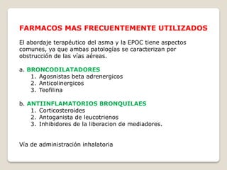 FARMACOS MAS FRECUENTEMENTE UTILIZADOS
El abordaje terapéutico del asma y la EPOC tiene aspectos
comunes, ya que ambas patologías se caracterizan por
obstrucción de las vías aéreas.
a. BRONCODILATADORES
1. Agosnistas beta adrenergicos
2. Anticolinergicos
3. Teofilina
b. ANTIINFLAMATORIOS BRONQUILAES
1. Corticosteroides
2. Antoganista de leucotrienos
3. Inhibidores de la liberacion de mediadores.
Vía de administración inhalatoria
 