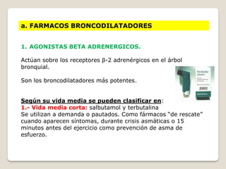 a. FARMACOS BRONCODILATADORES
1. AGONISTAS BETA ADRENERGICOS.
Actúan sobre los receptores β-2 adrenérgicos en el árbol
bronquial.
Son los broncodilatadores más potentes.
Según su vida media se pueden clasificar en:
1.- Vida media corta: salbutamol y terbutalina
Se utilizan a demanda o pautados. Como fármacos “de rescate”
cuando aparecen síntomas, durante crisis asmáticas o 15
minutos antes del ejercicio como prevención de asma de
esfuerzo.
 