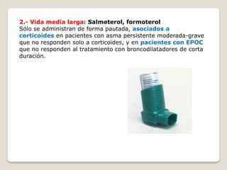 2.- Vida media larga: Salmeterol, formoterol
Sólo se administran de forma pautada, asociados a
corticoides en pacientes con asma persistente moderada-grave
que no responden solo a corticoides, y en pacientes con EPOC
que no responden al tratamiento con broncodilatadores de corta
duración.
 