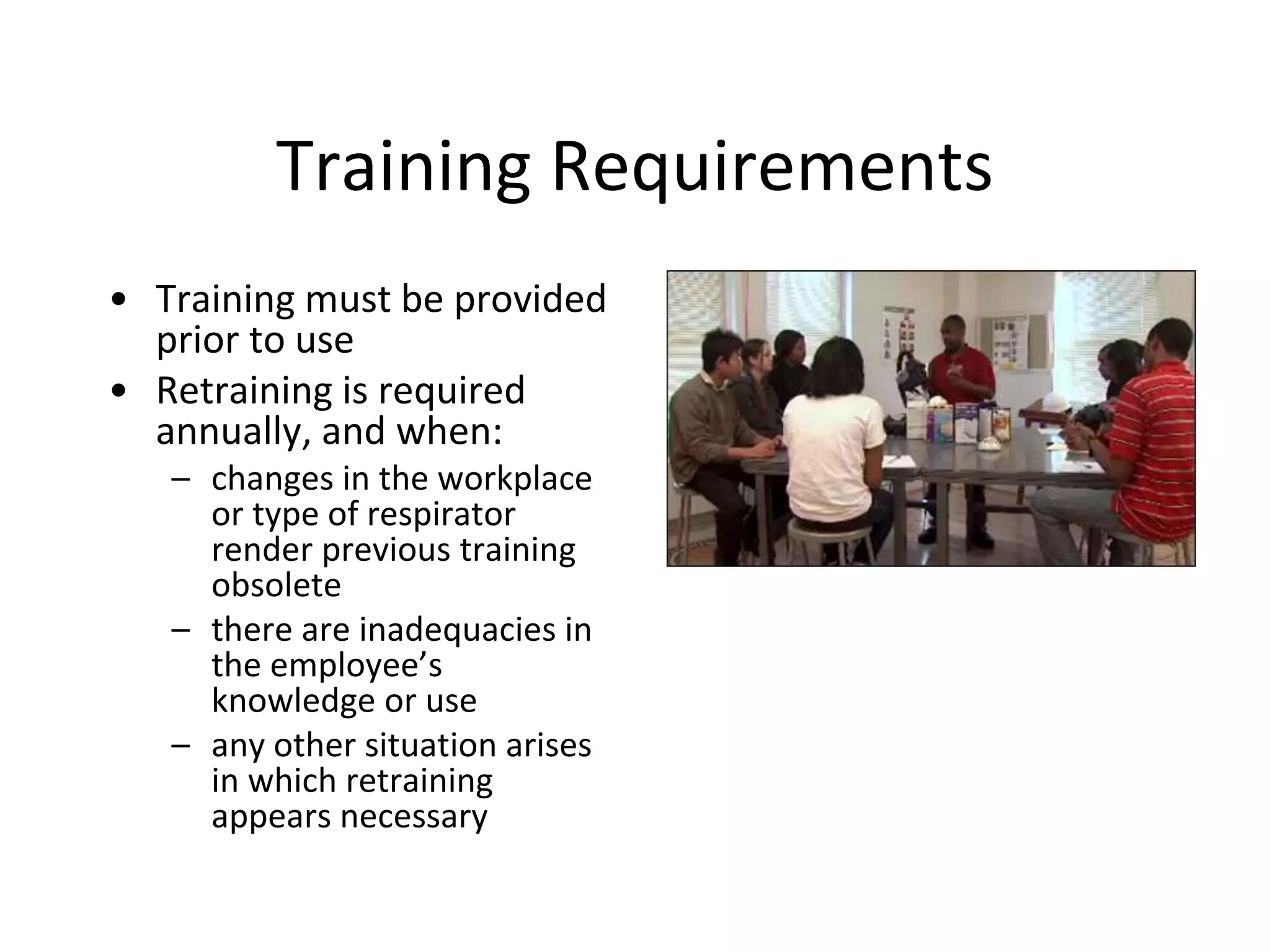Training Requirements
• Training must be provided
prior to use
• Retraining is required
annually, and when:
– changes in the workplace
or type of respirator
render previous training
obsolete
– there are inadequacies in
the employee’s
knowledge or use
– any other situation arises
in which retraining
appears necessary
 