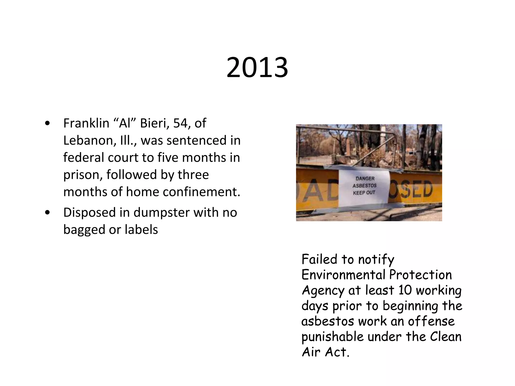 2013
• Franklin “Al” Bieri, 54, of
Lebanon, Ill., was sentenced in
federal court to five months in
prison, followed by three
months of home confinement.
• Disposed in dumpster with no
bagged or labels
Failed to notify
Environmental Protection
Agency at least 10 working
days prior to beginning the
asbestos work an offense
punishable under the Clean
Air Act.
 