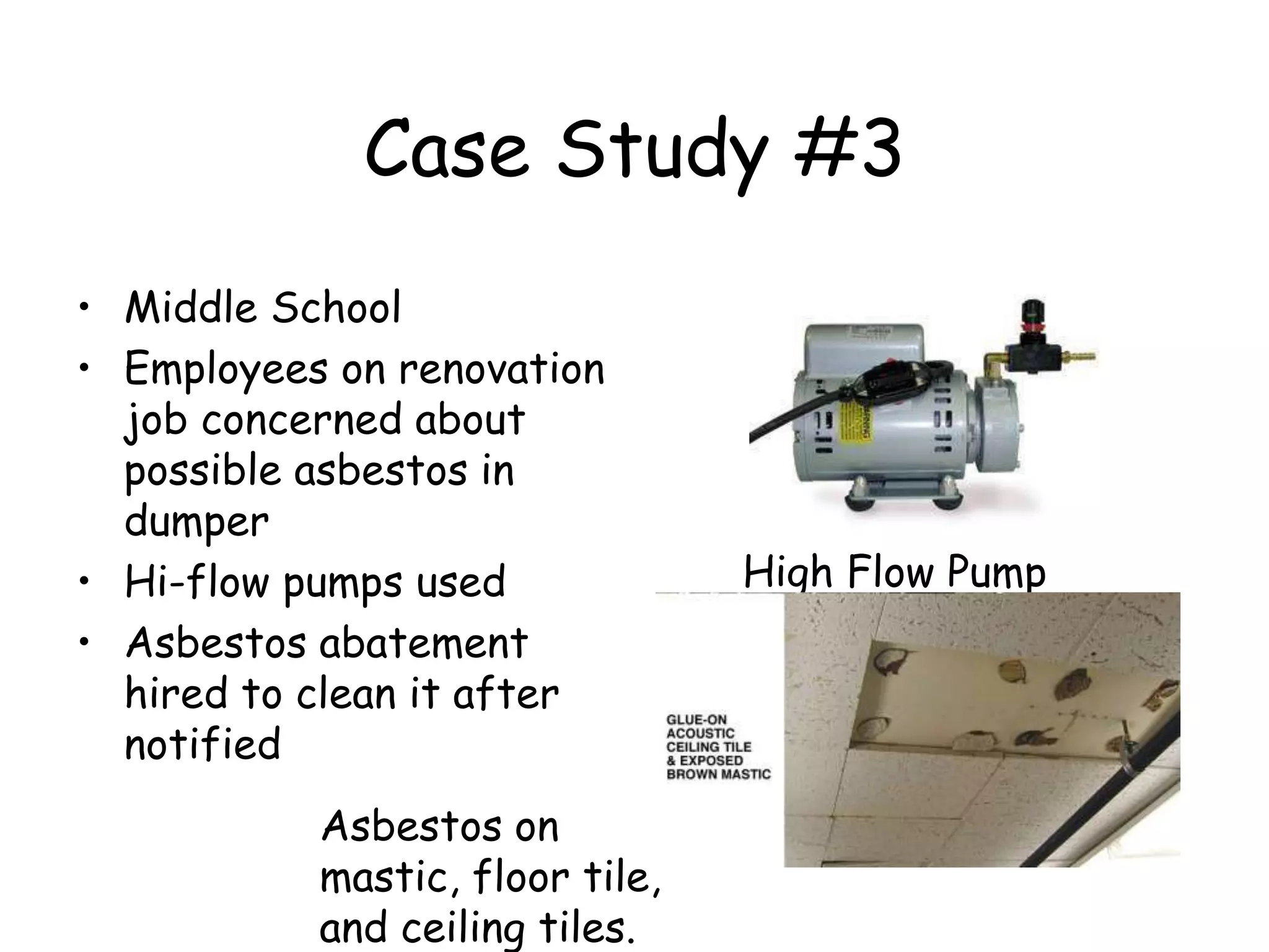 Case Study #3
• Middle School
• Employees on renovation
job concerned about
possible asbestos in
dumper
• Hi-flow pumps used
• Asbestos abatement
hired to clean it after
notified
High Flow Pump
Asbestos on
mastic, floor tile,
and ceiling tiles.
 