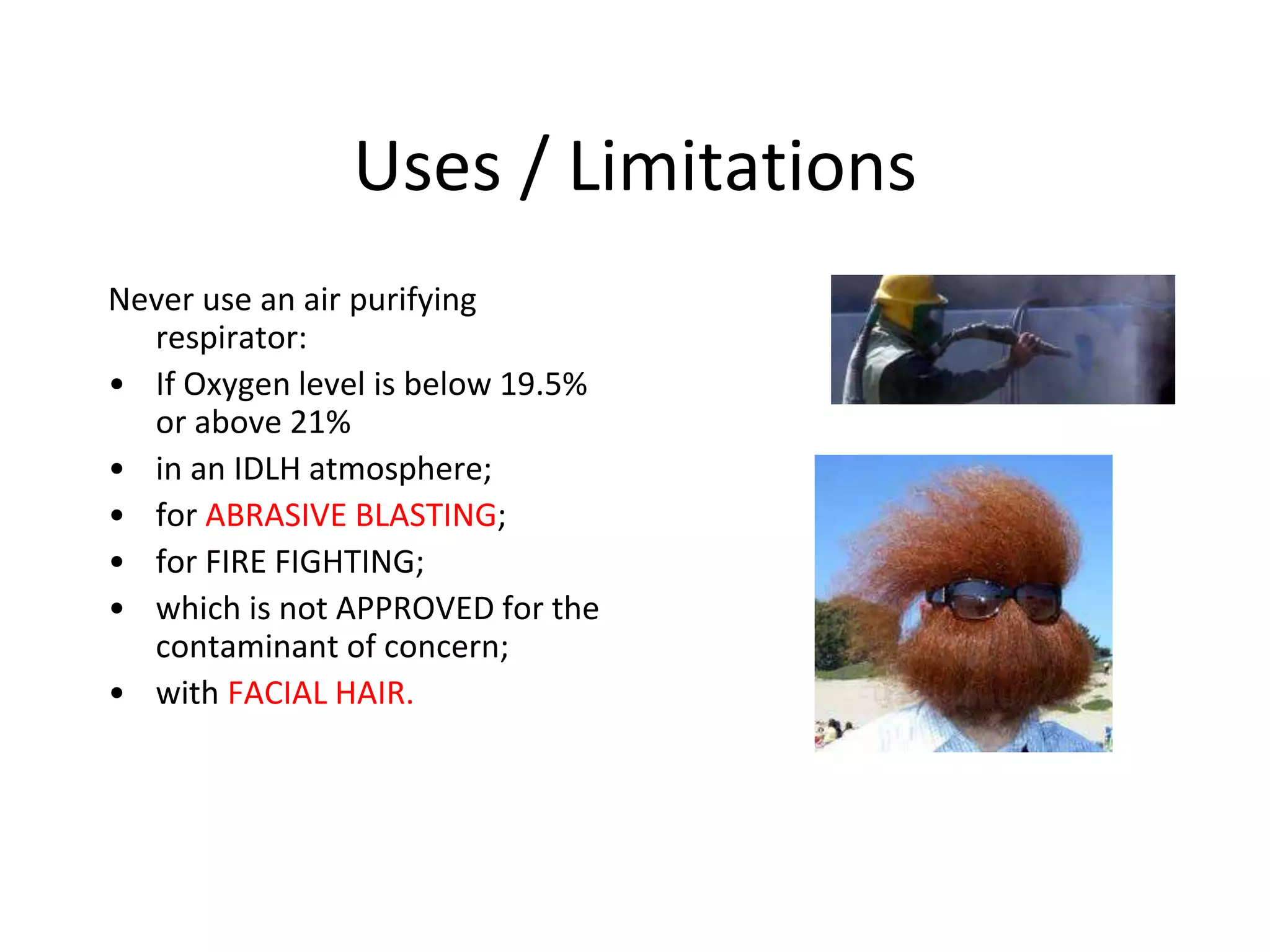 Uses / Limitations
Never use an air purifying
respirator:
• If Oxygen level is below 19.5%
or above 21%
• in an IDLH atmosphere;
• for ABRASIVE BLASTING;
• for FIRE FIGHTING;
• which is not APPROVED for the
contaminant of concern;
• with FACIAL HAIR.
 