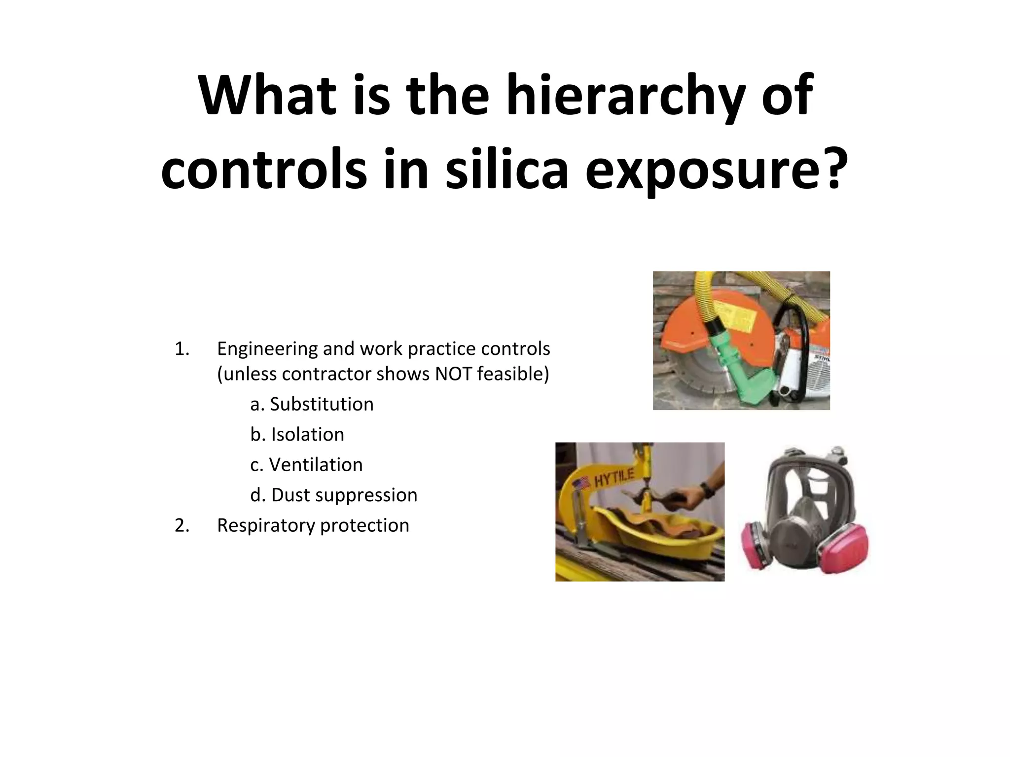What is the hierarchy of
controls in silica exposure?
1. Engineering and work practice controls
(unless contractor shows NOT feasible)
a. Substitution
b. Isolation
c. Ventilation
d. Dust suppression
2. Respiratory protection
 