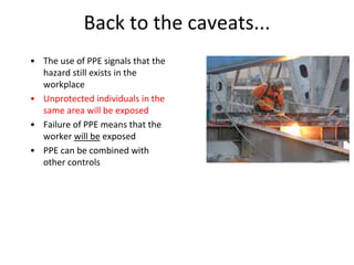 Back to the caveats...
• The use of PPE signals that the
hazard still exists in the
workplace
• Unprotected individuals in the
same area will be exposed
• Failure of PPE means that the
worker will be exposed
• PPE can be combined with
other controls
 