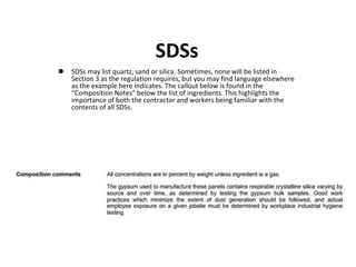 SDSs
 SDSs may list quartz, sand or silica. Sometimes, none will be listed in
Section 3 as the regulation requires, but you may find language elsewhere
as the example here indicates. The callout below is found in the
“Composition Notes” below the list of ingredients. This highlights the
importance of both the contractor and workers being familiar with the
contents of all SDSs.
 