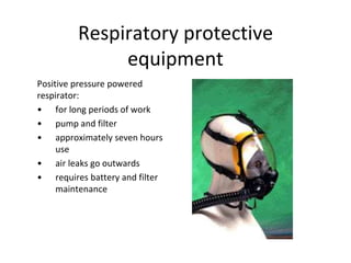 Respiratory protective
equipment
Positive pressure powered
respirator:
• for long periods of work
• pump and filter
• approximately seven hours
use
• air leaks go outwards
• requires battery and filter
maintenance
 