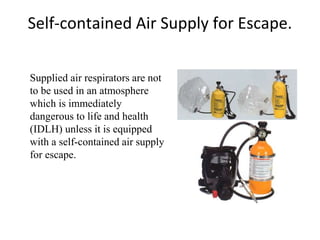 Self-contained Air Supply for Escape.
Supplied air respirators are not
to be used in an atmosphere
which is immediately
dangerous to life and health
(IDLH) unless it is equipped
with a self-contained air supply
for escape.
 