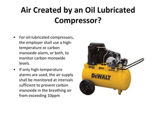 Air Created by an Oil Lubricated
Compressor?
• For oil-lubricated compressors,
the employer shall use a high-
temperature or carbon
monoxide alarm, or both, to
monitor carbon monoxide
levels.
• If only high-temperature
alarms are used, the air supply
shall be monitored at intervals
sufficient to prevent carbon
monoxide in the breathing air
from exceeding 10ppm
 