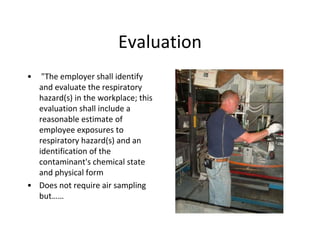 Evaluation
• "The employer shall identify
and evaluate the respiratory
hazard(s) in the workplace; this
evaluation shall include a
reasonable estimate of
employee exposures to
respiratory hazard(s) and an
identification of the
contaminant's chemical state
and physical form
• Does not require air sampling
but……
 