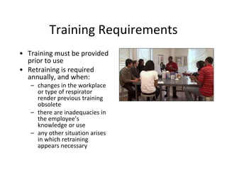 Training Requirements
• Training must be provided
prior to use
• Retraining is required
annually, and when:
– changes in the workplace
or type of respirator
render previous training
obsolete
– there are inadequacies in
the employee’s
knowledge or use
– any other situation arises
in which retraining
appears necessary
 