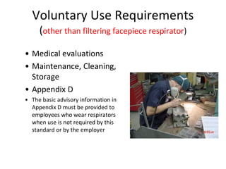 Voluntary Use Requirements
(other than filtering facepiece respirator)
• Medical evaluations
• Maintenance, Cleaning,
Storage
• Appendix D
• The basic advisory information in
Appendix D must be provided to
employees who wear respirators
when use is not required by this
standard or by the employer
 