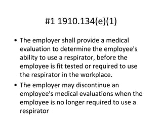 #1 1910.134(e)(1)
• The employer shall provide a medical
evaluation to determine the employee's
ability to use a respirator, before the
employee is fit tested or required to use
the respirator in the workplace.
• The employer may discontinue an
employee's medical evaluations when the
employee is no longer required to use a
respirator
 