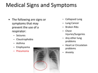 Medical Signs and Symptoms
• The following are signs or
symptoms that may
prevent the use of a
respirator:
– Seizures
– Claustrophobia
– Asthma
– Emphysema
– Pneumonia
– Collapsed Lung
– Lung Cancer
– Broken Ribs
– Chest
Injuries/Surgeries
– Any other lung
problems
– Heart or Circulation
problems
– Anxiety
 