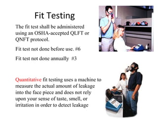 Fit Testing
Quantitative fit testing uses a machine to
measure the actual amount of leakage
into the face piece and does not rely
upon your sense of taste, smell, or
irritation in order to detect leakage
The fit test shall be administered
using an OSHA-accepted QLFT or
QNFT protocol.
Fit test not done before use. #6
Fit test not done annually #3
 