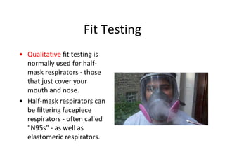 Fit Testing
• Qualitative fit testing is
normally used for half-
mask respirators - those
that just cover your
mouth and nose.
• Half-mask respirators can
be filtering facepiece
respirators - often called
"N95s" - as well as
elastomeric respirators.
 