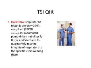 TSI Qfit
• Qualitative respirator fit
tester is the only OSHA-
compliant (29CFR
1910.134) automated
pump-driven nebulizer for
Bitrex and Saccharin to
qualitatively test the
integrity of respirators to
the specific users wearing
them.
 