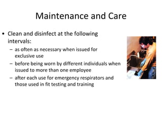 Maintenance and Care
• Clean and disinfect at the following
intervals:
– as often as necessary when issued for
exclusive use
– before being worn by different individuals when
issued to more than one employee
– after each use for emergency respirators and
those used in fit testing and training
 