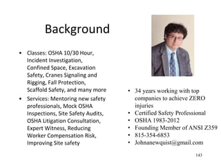 Background
• Classes: OSHA 10/30 Hour,
Incident Investigation,
Confined Space, Excavation
Safety, Cranes Signaling and
Rigging, Fall Protection,
Scaffold Safety, and many more
• Services: Mentoring new safety
professionals, Mock OSHA
Inspections, Site Safety Audits,
OSHA Litigation Consultation,
Expert Witness, Reducing
Worker Compensation Risk,
Improving Site safety
143
• 34 years working with top
companies to achieve ZERO
injuries
• Certified Safety Professional
• OSHA 1983-2012
• Founding Member of ANSI Z359
• 815-354-6853
• Johnanewquist@gmail.com
 