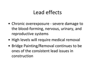 Lead effects
• Chronic overexposure - severe damage to
the blood-forming, nervous, urinary, and
reproductive systems
• High levels will require medical removal
• Bridge Painting/Removal continues to be
ones of the consistent lead issues in
construction
 