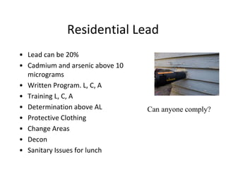 Residential Lead
• Lead can be 20%
• Cadmium and arsenic above 10
micrograms
• Written Program. L, C, A
• Training L, C, A
• Determination above AL
• Protective Clothing
• Change Areas
• Decon
• Sanitary Issues for lunch
Can anyone comply?
 