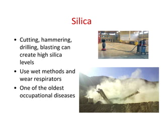 Silica
• Cutting, hammering,
drilling, blasting can
create high silica
levels
• Use wet methods and
wear respirators
• One of the oldest
occupational diseases
 