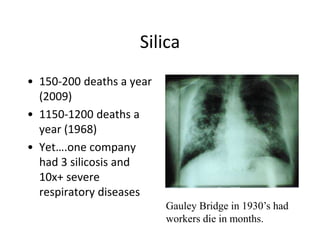 Silica
• 150-200 deaths a year
(2009)
• 1150-1200 deaths a
year (1968)
• Yet….one company
had 3 silicosis and
10x+ severe
respiratory diseases
Gauley Bridge in 1930’s had
workers die in months.
 