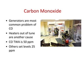 Carbon Monoxide
• Generators are most
common problem of
CO
• Heaters out of tune
are another cause
• CO TWA is 50 ppm
• Others set levels 25
ppm
 