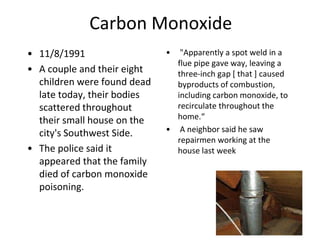 Carbon Monoxide
• 11/8/1991
• A couple and their eight
children were found dead
late today, their bodies
scattered throughout
their small house on the
city's Southwest Side.
• The police said it
appeared that the family
died of carbon monoxide
poisoning.
• "Apparently a spot weld in a
flue pipe gave way, leaving a
three-inch gap [ that ] caused
byproducts of combustion,
including carbon monoxide, to
recirculate throughout the
home.“
• A neighbor said he saw
repairmen working at the
house last week
 