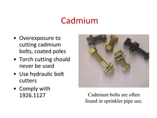 Cadmium
• Overexposure to
cutting cadmium
bolts, coated poles
• Torch cutting should
never be used
• Use hydraulic bolt
cutters
• Comply with
1926.1127 Cadmium bolts are often
found in sprinkler pipe use.
 