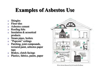 Examples of Asbestos Use
 Shingles
 Floor tiles
 Asbestos cement
 Roofing felts
 Insulation & acoustical
products
 Steam pipes, boilers
 “Popcorn” ceilings
 Patching, joint compounds,
textured paint, asbestos paper
tape
 Brakes, clutch facings
 Plastics, fabrics, paints, paper
 