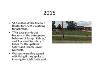 2015
• $1.8 million dollar fine to IL
Roofer for OSHA violations
for asbestos.
• “This case stands out
because of the outrageous
behavior of Joseph Kehrer,”
said Assistant Secretary of
Labor for Occupational
Safety and Health David
Michaels.
• Workers were threatened
with firing if they spoke to
investigators, Michaels said.
 