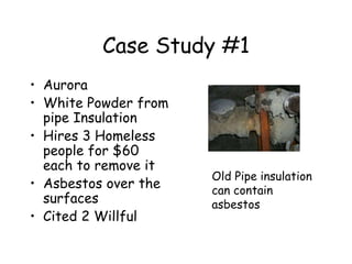 Case Study #1
• Aurora
• White Powder from
pipe Insulation
• Hires 3 Homeless
people for $60
each to remove it
• Asbestos over the
surfaces
• Cited 2 Willful
Old Pipe insulation
can contain
asbestos
 