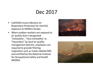 Dec 2017
• Cal/OSHA Issues Advisory on
Respiratory Protection for Harmful
Exposure to Wildfire Smoke.
• When outdoor workers are exposed to
air quality that is designated
"Unhealthy", "Very Unhealthy" or
"Hazardous" by local air quality
management districts, employers are
required to provide filtering
respirators such as masks labeled N95
and certified by the National Institute
for Occupational Safety and Health
(NIOSH).
 