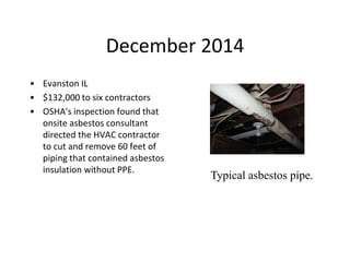 December 2014
• Evanston IL
• $132,000 to six contractors
• OSHA's inspection found that
onsite asbestos consultant
directed the HVAC contractor
to cut and remove 60 feet of
piping that contained asbestos
insulation without PPE.
Typical asbestos pipe.
 