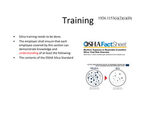 Training
• Silica training needs to be done.
• The employer shall ensure that each
employee covered by this section can
demonstrate knowledge and
understanding of at least the following:
• The contents of the OSHA Silica Standard
1926.1153(i)(2)(i)(D)
 