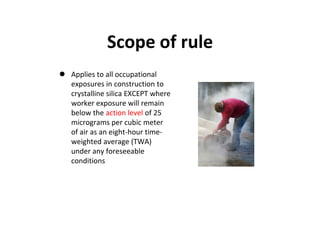 Scope of rule
 Applies to all occupational
exposures in construction to
crystalline silica EXCEPT where
worker exposure will remain
below the action level of 25
micrograms per cubic meter
of air as an eight-hour time-
weighted average (TWA)
under any foreseeable
conditions
 