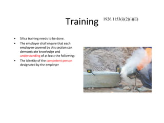 Training
• Silica training needs to be done.
• The employer shall ensure that each
employee covered by this section can
demonstrate knowledge and
understanding of at least the following:
• The identity of the competent person
designated by the employer
1926.1153(i)(2)(i)(E)
 