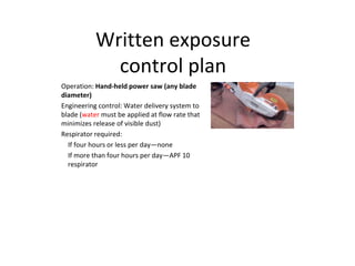 Written exposure
control plan
Operation: Hand-held power saw (any blade
diameter)
Engineering control: Water delivery system to
blade (water must be applied at flow rate that
minimizes release of visible dust)
Respirator required:
If four hours or less per day—none
If more than four hours per day—APF 10
respirator
 