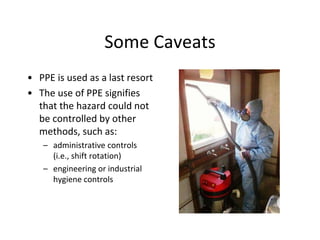 Some Caveats
• PPE is used as a last resort
• The use of PPE signifies
that the hazard could not
be controlled by other
methods, such as:
– administrative controls
(i.e., shift rotation)
– engineering or industrial
hygiene controls
 