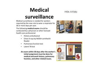 Medical
surveillance
Medical surveillance is needed for workers
required by the new rule to wear a respirator for
30 or more days per year.
The following medical exams should be
conducted by a physician or other licensed
health care professional:
• History and physical
• Chest X-rays by NIOSH-certified B
Reader
• Pulmonary function test
• Latent TB test
An exam within 30 days after the worker’s
initial assignment must be done for
medical and work history, pulmonary
function, and other related issues.
1926.1153(h)
 