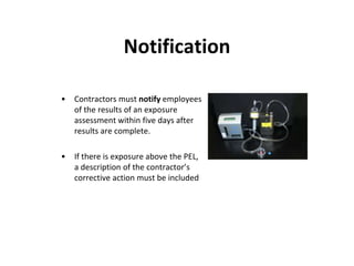 Notification
• Contractors must notify employees
of the results of an exposure
assessment within five days after
results are complete.
• If there is exposure above the PEL,
a description of the contractor’s
corrective action must be included
 