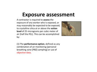 Exposure assessment
A contractor is required to assess the
exposure of any worker who is exposed, or
may reasonably be expected to be exposed,
to crystalline silica at or above the action
level of 25 micrograms per cubic meter of
air (half the PEL). This can be accomplished
by:
(1) The performance option, defined as any
combination of air monitoring (personal
breathing zone [PBZ] sampling) or use of
objective data.
 