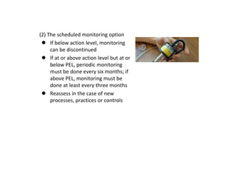 (2) The scheduled monitoring option
 If below action level, monitoring
can be discontinued
 If at or above action level but at or
below PEL, periodic monitoring
must be done every six months; if
above PEL, monitoring must be
done at least every three months
 Reassess in the case of new
processes, practices or controls
 