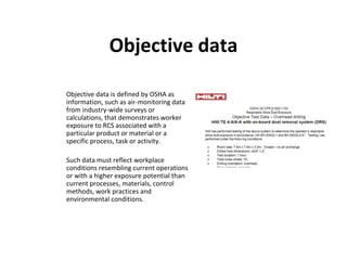 Objective data
Objective data is defined by OSHA as
information, such as air-monitoring data
from industry-wide surveys or
calculations, that demonstrates worker
exposure to RCS associated with a
particular product or material or a
specific process, task or activity.
Such data must reflect workplace
conditions resembling current operations
or with a higher exposure potential than
current processes, materials, control
methods, work practices and
environmental conditions.
 